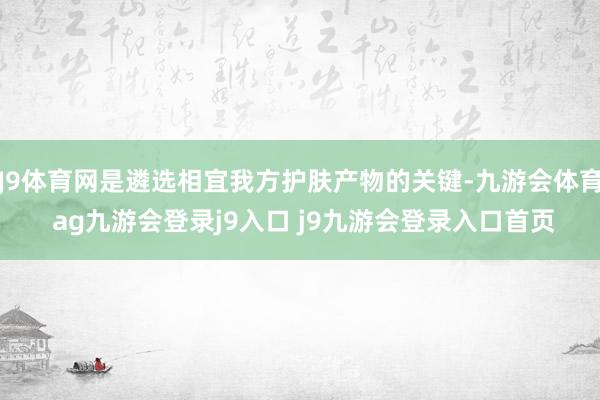 J9体育网是遴选相宜我方护肤产物的关键-九游会体育 ag九游会登录j9入口 j9九游会登录入口首页