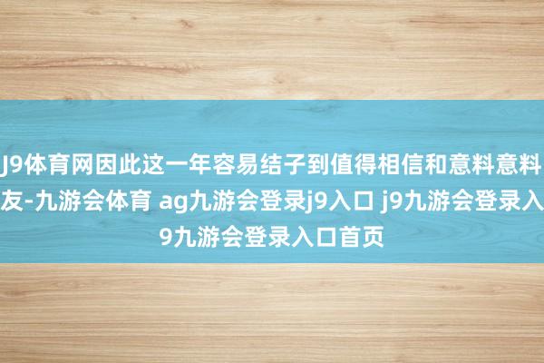 J9体育网因此这一年容易结子到值得相信和意料意料的一又友-九游会体育 ag九游会登录j9入口 j9九游会登录入口首页